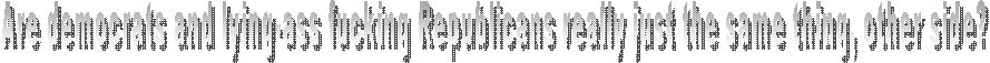 Are democrats and lying-ass fucking Republicans really just the same thing, other side?